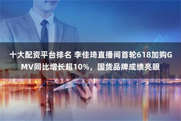 十大配资平台排名 李佳琦直播间首轮618加购GMV同比增长超10%，国货品牌成绩亮眼