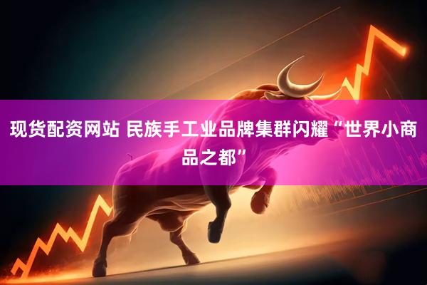 现货配资网站 民族手工业品牌集群闪耀“世界小商品之都”