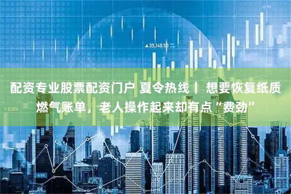 配资专业股票配资门户 夏令热线｜ 想要恢复纸质燃气账单，老人操作起来却有点“费劲”