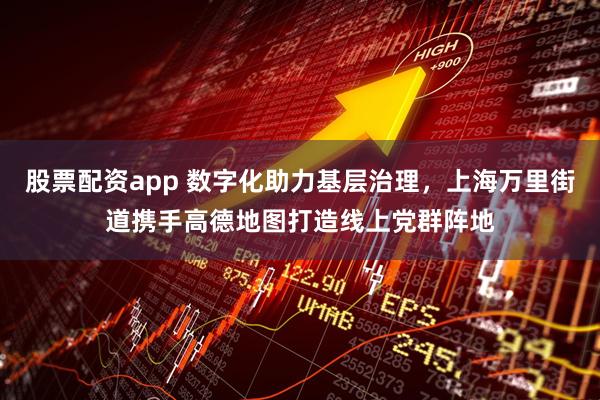 股票配资app 数字化助力基层治理，上海万里街道携手高德地图打造线上党群阵地