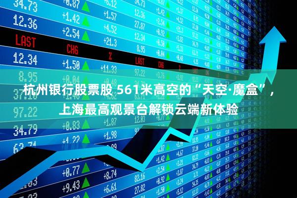 杭州银行股票股 561米高空的“天空·魔盒”，上海最高观景台解锁云端新体验