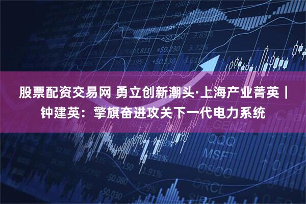 股票配资交易网 勇立创新潮头·上海产业菁英｜钟建英：擎旗奋进攻关下一代电力系统