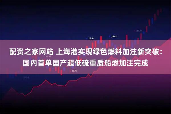 配资之家网站 上海港实现绿色燃料加注新突破：国内首单国产超低硫重质船燃加注完成