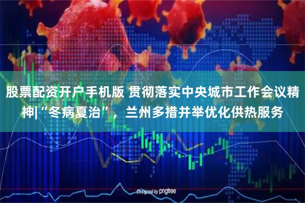 股票配资开户手机版 贯彻落实中央城市工作会议精神|“冬病夏治”，兰州多措并举优化供热服务