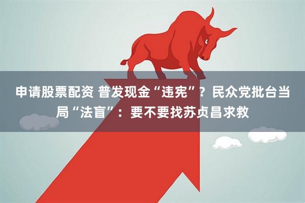 申请股票配资 普发现金“违宪”？民众党批台当局“法盲”：要不要找苏贞昌求救