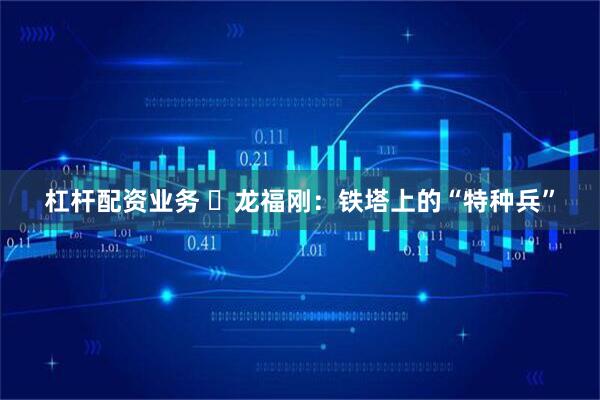 杠杆配资业务 ​龙福刚：铁塔上的“特种兵”