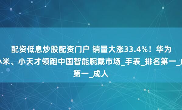 配资低息炒股配资门户 销量大涨33.4%！华为、小米、小天才领跑中国智能腕戴市场_手表_排名第一_成人