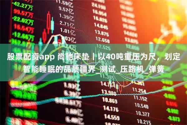 股票配资app 尚驰床垫丨以40吨重压为尺，划定智能睡眠的品质疆界_测试_压路机_弹簧