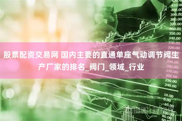 股票配资交易网 国内主要的直通单座气动调节阀生产厂家的排名_阀门_领域_行业