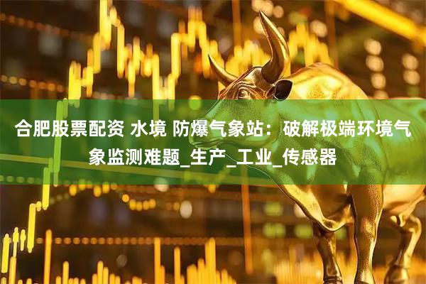 合肥股票配资 水境 防爆气象站：破解极端环境气象监测难题_生产_工业_传感器