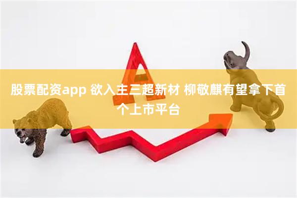 股票配资app 欲入主三超新材 柳敬麒有望拿下首个上市平台