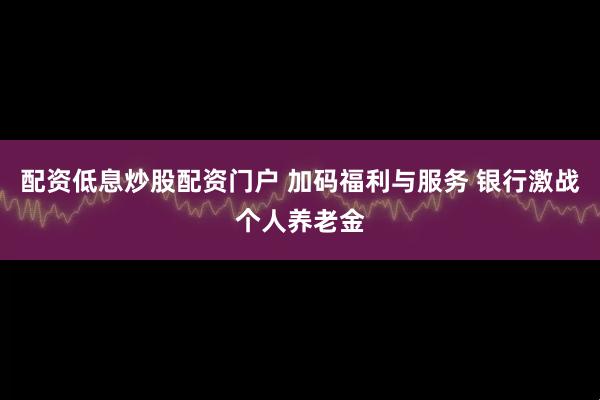配资低息炒股配资门户 加码福利与服务 银行激战个人养老金