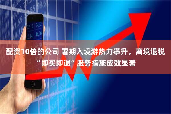 配资10倍的公司 暑期入境游热力攀升，离境退税“即买即退”服务措施成效显著