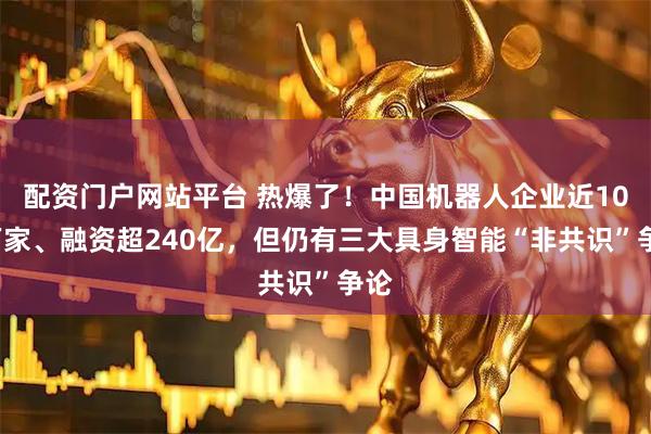 配资门户网站平台 热爆了！中国机器人企业近100万家、融资超240亿，但仍有三大具身智能“非共识”争论