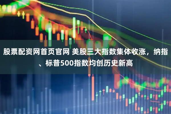 股票配资网首页官网 美股三大指数集体收涨，纳指、标普500指数均创历史新高