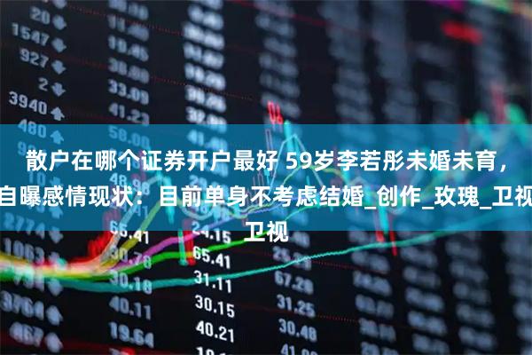 散户在哪个证券开户最好 59岁李若彤未婚未育，自曝感情现状：目前单身不考虑结婚_创作_玫瑰_卫视