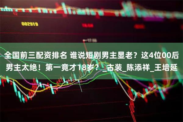 全国前三配资排名 谁说短剧男主显老？这4位00后男主太绝！第一竟才18岁？_古装_陈添祥_王培延