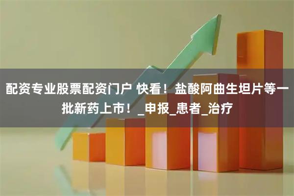 配资专业股票配资门户 快看！盐酸阿曲生坦片等一批新药上市！_申报_患者_治疗