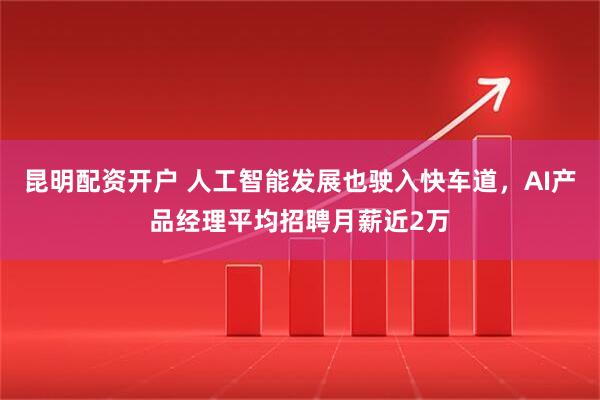 昆明配资开户 人工智能发展也驶入快车道，AI产品经理平均招聘月薪近2万