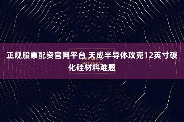正规股票配资官网平台 天成半导体攻克12英寸碳化硅材料难题