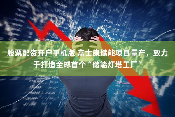 股票配资开户手机版 富士康储能项目量产，致力于打造全球首个“储能灯塔工厂”