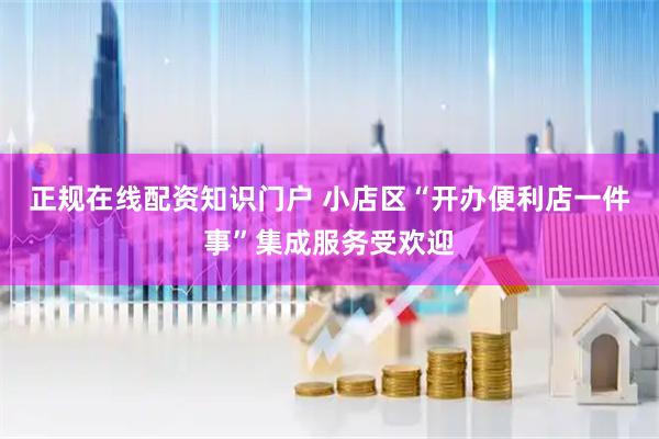 正规在线配资知识门户 小店区“开办便利店一件事”集成服务受欢迎