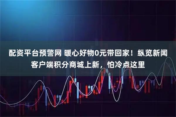配资平台预警网 暖心好物0元带回家！纵览新闻客户端积分商城上新，怕冷点这里