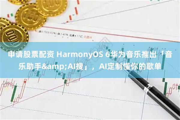 申请股票配资 HarmonyOS 6华为音乐推出「音乐助手&AI搜」，AI定制懂你的歌单