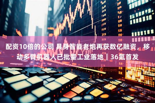 配资10倍的公司 具身智能老炮再获数亿融资，移动多臂机器人已批量工业落地｜36氪首发