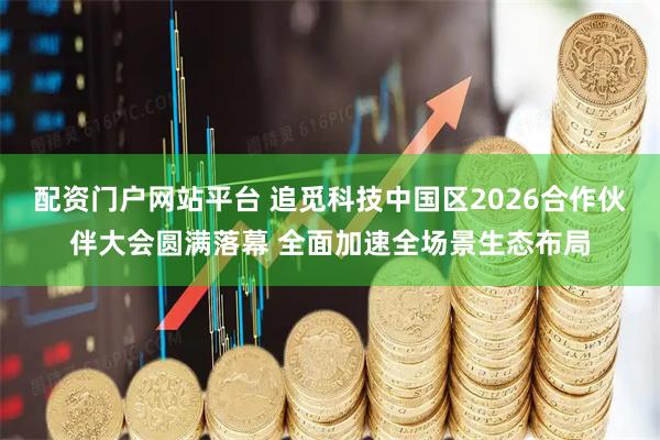 配资门户网站平台 追觅科技中国区2026合作伙伴大会圆满落幕 全面加速全场景生态布局