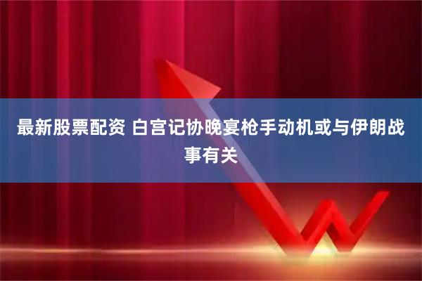 最新股票配资 白宫记协晚宴枪手动机或与伊朗战事有关