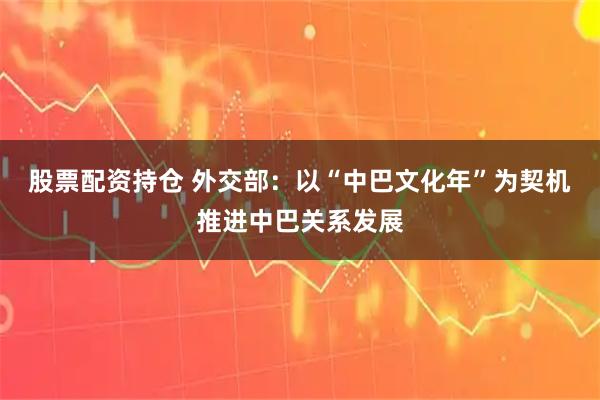 股票配资持仓 外交部：以“中巴文化年”为契机推进中巴关系发展