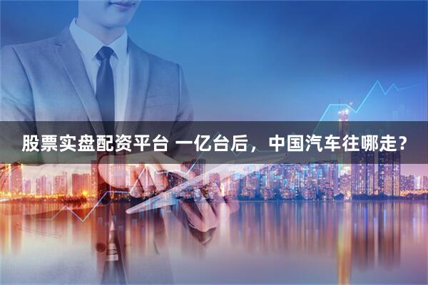 股票实盘配资平台 一亿台后，中国汽车往哪走？